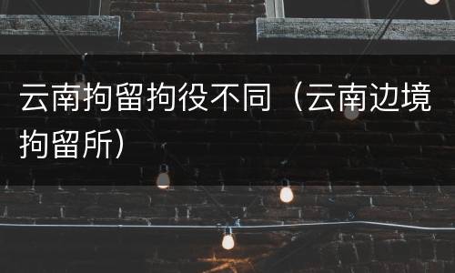云南拘留拘役不同（云南边境拘留所）