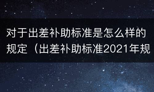 对于出差补助标准是怎么样的规定（出差补助标准2021年规定是什么）