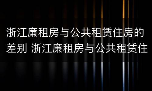 浙江廉租房与公共租赁住房的差别 浙江廉租房与公共租赁住房的差别在哪