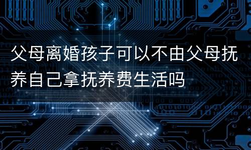 父母离婚孩子可以不由父母抚养自己拿抚养费生活吗