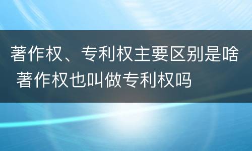 著作权、专利权主要区别是啥 著作权也叫做专利权吗