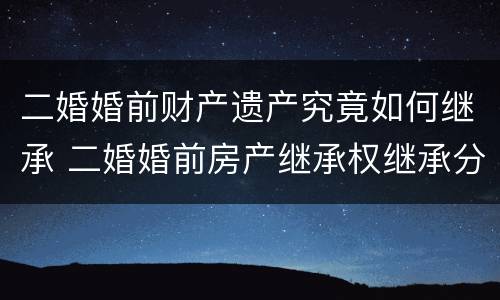二婚婚前财产遗产究竟如何继承 二婚婚前房产继承权继承分配