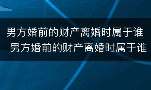 男方婚前的财产离婚时属于谁 男方婚前的财产离婚时属于谁继承