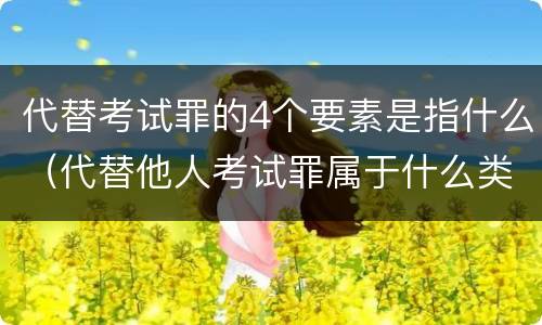 代替考试罪的4个要素是指什么（代替他人考试罪属于什么类犯罪）