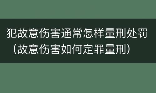 犯故意伤害通常怎样量刑处罚（故意伤害如何定罪量刑）
