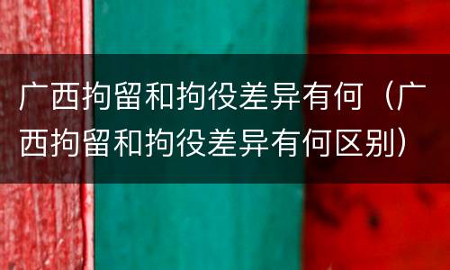广西拘留和拘役差异有何（广西拘留和拘役差异有何区别）