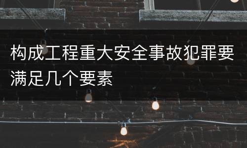 构成工程重大安全事故犯罪要满足几个要素