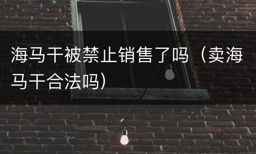 海马干被禁止销售了吗（卖海马干合法吗）