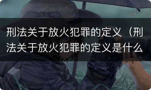 刑法关于放火犯罪的定义（刑法关于放火犯罪的定义是什么）