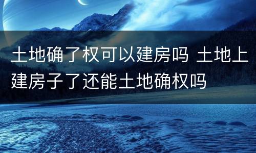 土地确了权可以建房吗 土地上建房子了还能土地确权吗