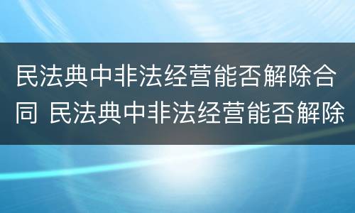 民法典中非法经营能否解除合同 民法典中非法经营能否解除合同罪