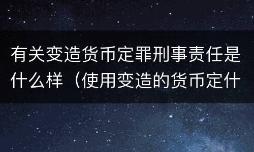 有关变造货币定罪刑事责任是什么样（使用变造的货币定什么罪）
