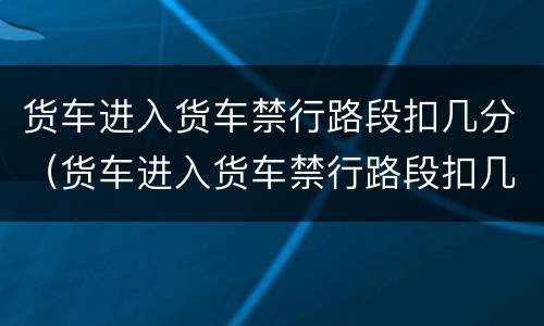 货车进入货车禁行路段扣几分（货车进入货车禁行路段扣几分罚款）