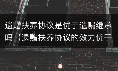 遗赠扶养协议是优于遗嘱继承吗（遗赠扶养协议的效力优于遗嘱继承和法定继承）