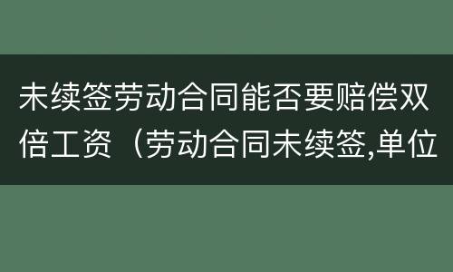 未续签劳动合同能否要赔偿双倍工资（劳动合同未续签,单位要付2倍工资吗）
