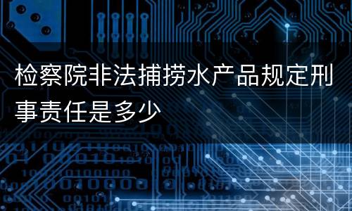 检察院非法捕捞水产品规定刑事责任是多少