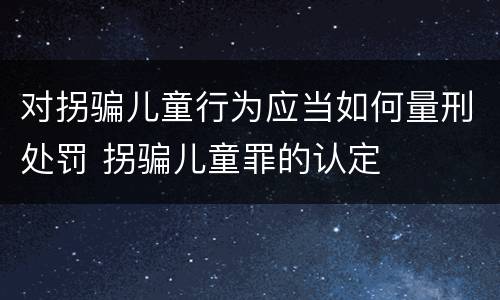 对拐骗儿童行为应当如何量刑处罚 拐骗儿童罪的认定