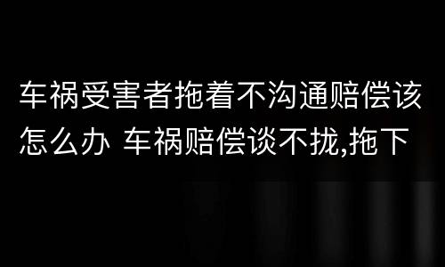 车祸受害者拖着不沟通赔偿该怎么办 车祸赔偿谈不拢,拖下去怎么办