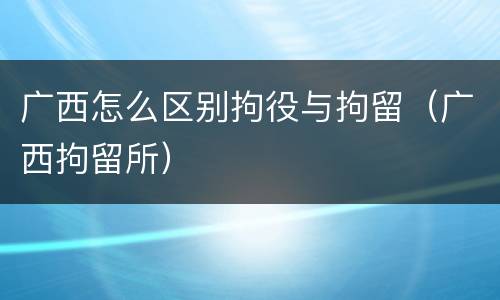 广西怎么区别拘役与拘留（广西拘留所）