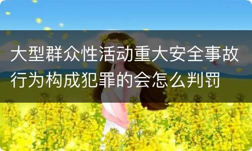 大型群众性活动重大安全事故行为构成犯罪的会怎么判罚