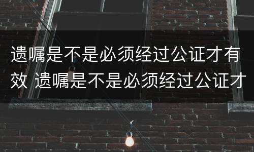 遗嘱是不是必须经过公证才有效 遗嘱是不是必须经过公证才有效呢