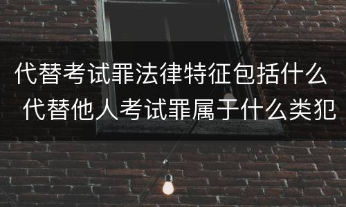 代替考试罪法律特征包括什么 代替他人考试罪属于什么类犯罪