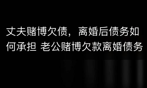 丈夫赌博欠债，离婚后债务如何承担 老公赌博欠款离婚债务如何处理