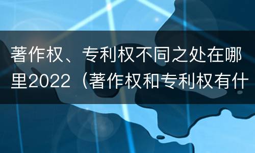 著作权、专利权不同之处在哪里2022（著作权和专利权有什么区别）