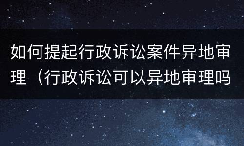 如何提起行政诉讼案件异地审理（行政诉讼可以异地审理吗）