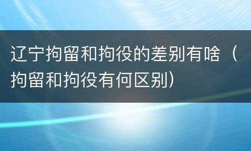 辽宁拘留和拘役的差别有啥（拘留和拘役有何区别）