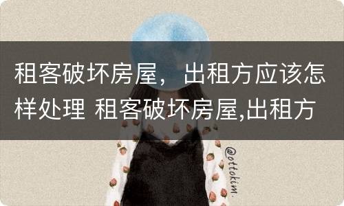 租客破坏房屋，出租方应该怎样处理 租客破坏房屋,出租方应该怎样处理好