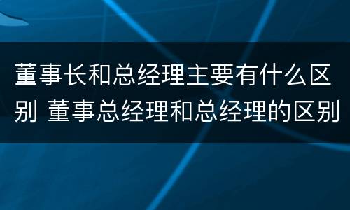 董事长和总经理主要有什么区别 董事总经理和总经理的区别