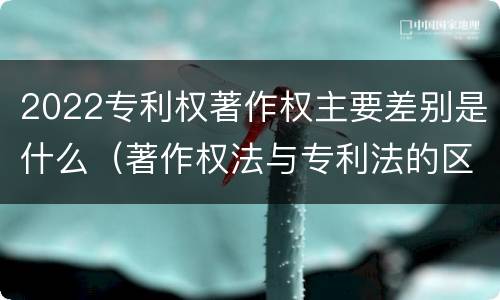 2022专利权著作权主要差别是什么（著作权法与专利法的区别）