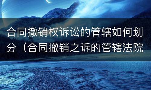 合同撤销权诉讼的管辖如何划分（合同撤销之诉的管辖法院）