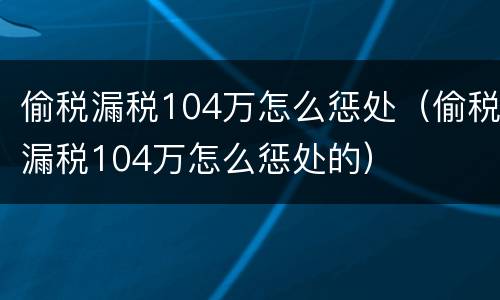 偷税漏税104万怎么惩处（偷税漏税104万怎么惩处的）