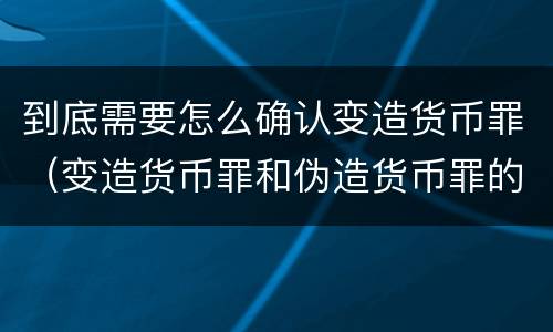 到底需要怎么确认变造货币罪（变造货币罪和伪造货币罪的区别）