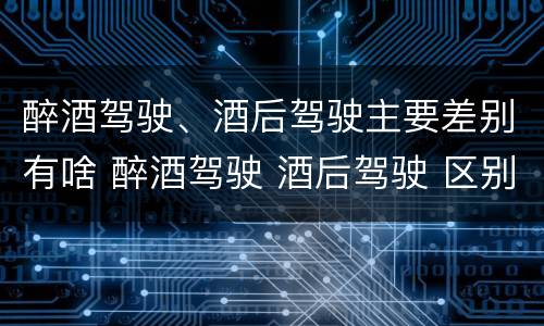 醉酒驾驶、酒后驾驶主要差别有啥 醉酒驾驶 酒后驾驶 区别