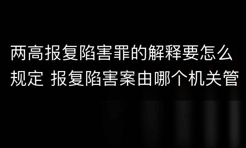 两高报复陷害罪的解释要怎么规定 报复陷害案由哪个机关管辖
