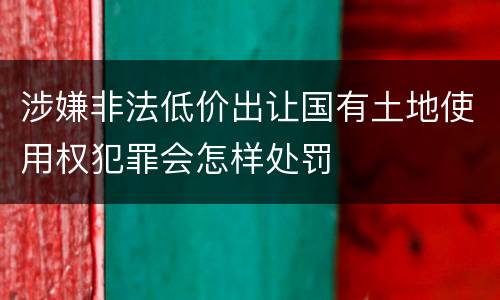 涉嫌非法低价出让国有土地使用权犯罪会怎样处罚