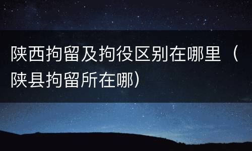 陕西拘留及拘役区别在哪里（陕县拘留所在哪）