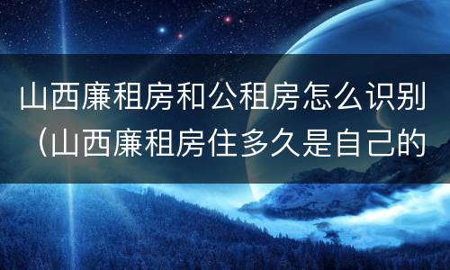 山西廉租房和公租房怎么识别（山西廉租房住多久是自己的）