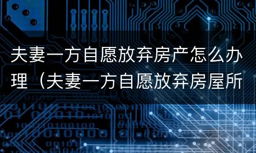 夫妻一方自愿放弃房产怎么办理（夫妻一方自愿放弃房屋所有权）