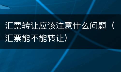 汇票转让应该注意什么问题（汇票能不能转让）