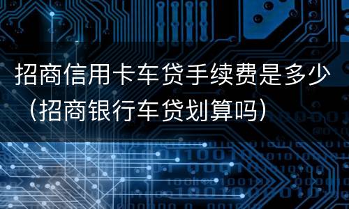 招商信用卡车贷手续费是多少（招商银行车贷划算吗）