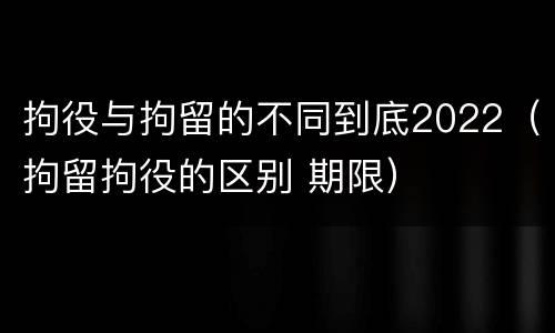 拘役与拘留的不同到底2022（拘留拘役的区别 期限）