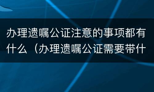 办理遗嘱公证注意的事项都有什么（办理遗嘱公证需要带什么证件）