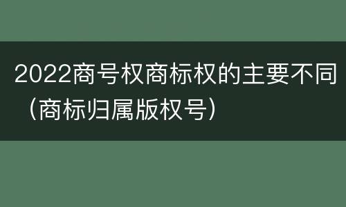 2022商号权商标权的主要不同（商标归属版权号）