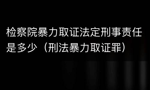 检察院暴力取证法定刑事责任是多少（刑法暴力取证罪）