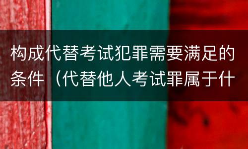 构成代替考试犯罪需要满足的条件（代替他人考试罪属于什么类犯罪）