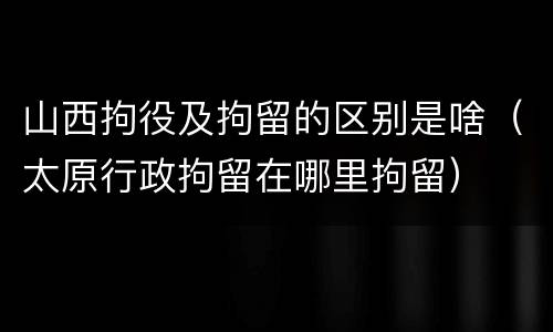 山西拘役及拘留的区别是啥（太原行政拘留在哪里拘留）